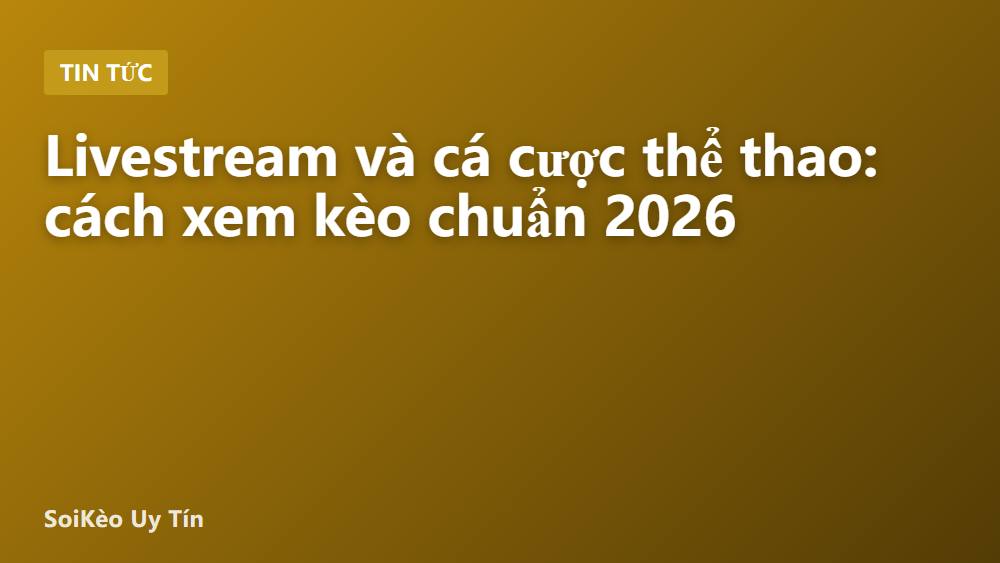 Livestream và cá cược thể thao: cách xem kèo chuẩn 2026